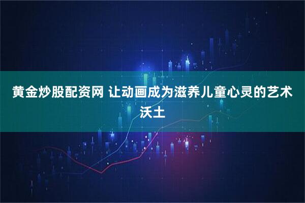 黄金炒股配资网 让动画成为滋养儿童心灵的艺术沃土