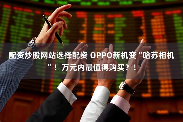 配资炒股网站选择配资 OPPO新机变“哈苏相机”！万元内最值得购买？！