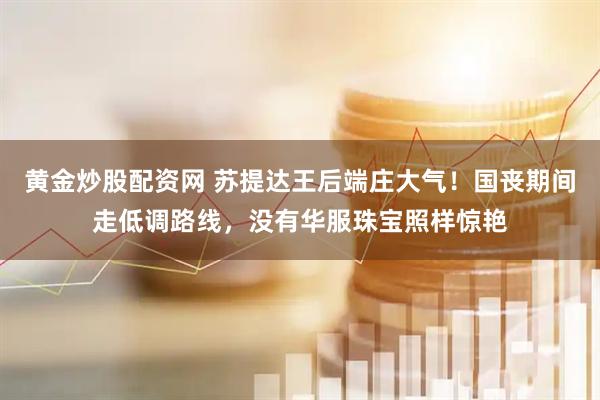 黄金炒股配资网 苏提达王后端庄大气！国丧期间走低调路线，没有华服珠宝照样惊艳