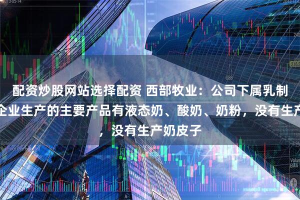 配资炒股网站选择配资 西部牧业：公司下属乳制品加工企业生产的主要产品有液态奶、酸奶、奶粉，没有生产奶皮子