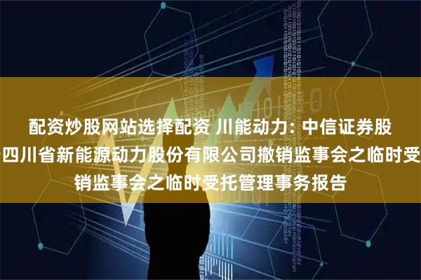 配资炒股网站选择配资 川能动力: 中信证券股份有限公司关于四川省新能源动力股份有限公司撤销监事会之临时受托管理事务报告