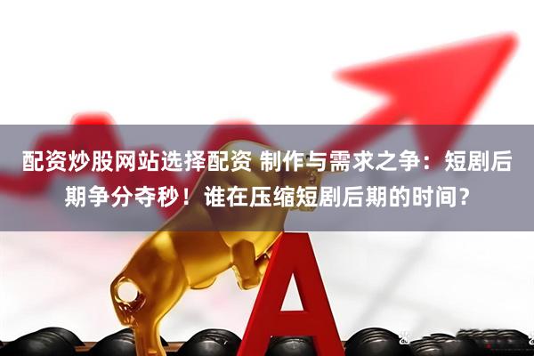 配资炒股网站选择配资 制作与需求之争：短剧后期争分夺秒！谁在压缩短剧后期的时间？