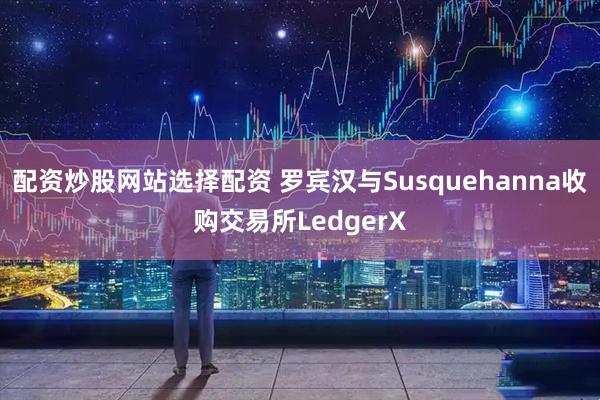 配资炒股网站选择配资 罗宾汉与Susquehanna收购交易所LedgerX