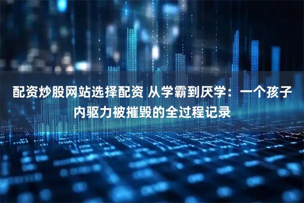 配资炒股网站选择配资 从学霸到厌学：一个孩子内驱力被摧毁的全过程记录