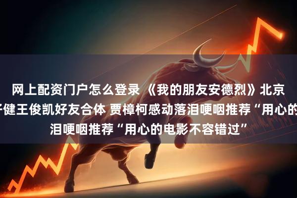 网上配资门户怎么登录 《我的朋友安德烈》北京首映刘昊然董子健王俊凯好友合体 贾樟柯感动落泪哽咽推荐“用心的电影不容错过”