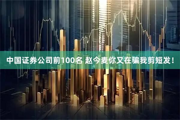 中国证券公司前100名 赵今麦你又在骗我剪短发！