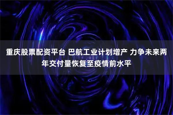重庆股票配资平台 巴航工业计划增产 力争未来两年交付量恢复至疫情前水平